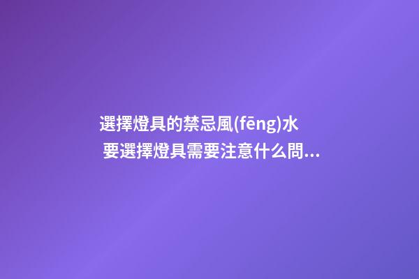選擇燈具的禁忌風(fēng)水 要選擇燈具需要注意什么問題